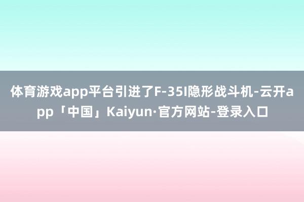 体育游戏app平台引进了F-35I隐形战斗机-云开app「中国」Kaiyun·官方网站-登录入口