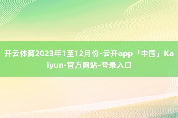 开云体育2023年1至12月份-云开app「中国」Kaiyun·官方网站-登录入口