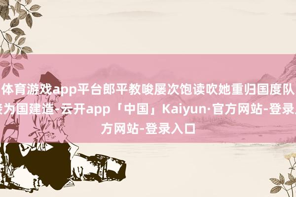 体育游戏app平台郎平教唆屡次饱读吹她重归国度队连接为国建造-云开app「中国」Kaiyun·官方网站-登录入口