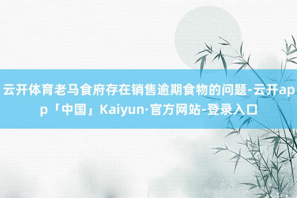 云开体育老马食府存在销售逾期食物的问题-云开app「中国」Kaiyun·官方网站-登录入口