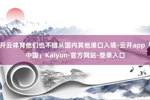 开云体育他们也不错从国内其他港口入境-云开app「中国」Kaiyun·官方网站-登录入口