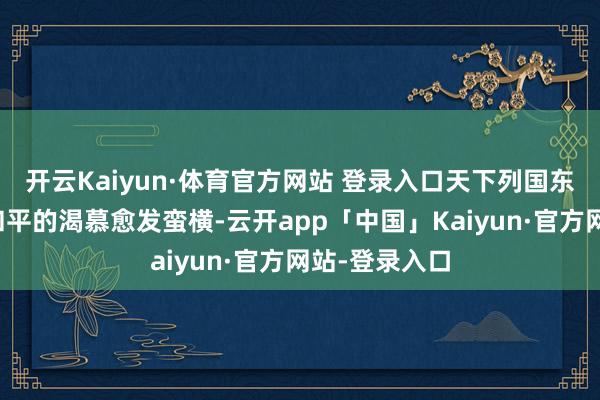 开云Kaiyun·体育官方网站 登录入口天下列国东说念主民对和平的渴慕愈发蛮横-云开app「中国」Kaiyun·官方网站-登录入口
