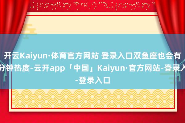 开云Kaiyun·体育官方网站 登录入口双鱼座也会有三分钟热度-云开app「中国」Kaiyun·官方网站-登录入口