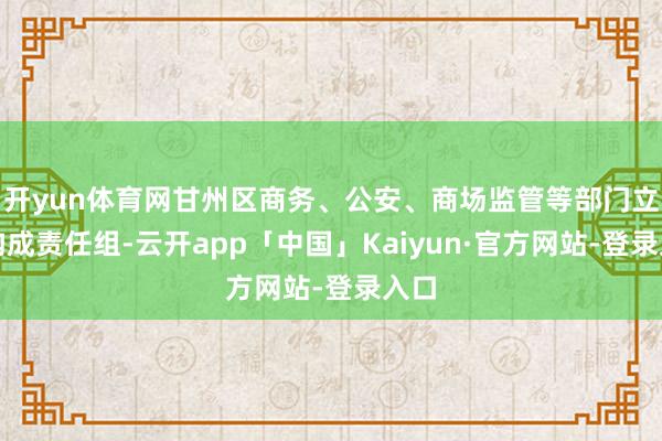 开yun体育网甘州区商务、公安、商场监管等部门立即构成责任组-云开app「中国」Kaiyun·官方网站-登录入口