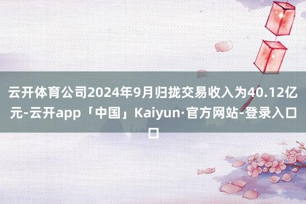 云开体育公司2024年9月归拢交易收入为40.12亿元-云开app「中国」Kaiyun·官方网站-登录入口