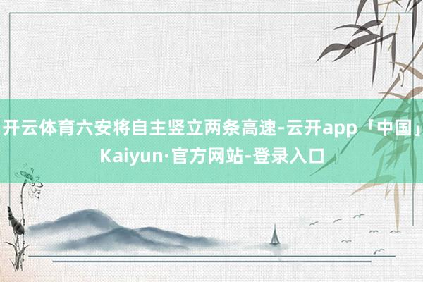 开云体育六安将自主竖立两条高速-云开app「中国」Kaiyun·官方网站-登录入口