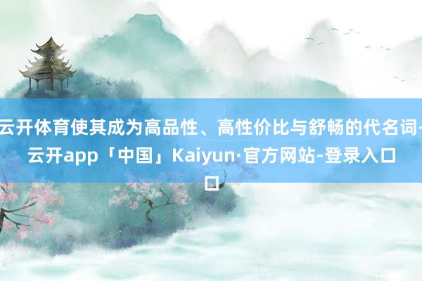 云开体育使其成为高品性、高性价比与舒畅的代名词-云开app「中国」Kaiyun·官方网站-登录入口