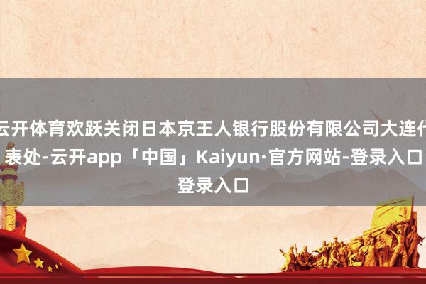 云开体育欢跃关闭日本京王人银行股份有限公司大连代表处-云开app「中国」Kaiyun·官方网站-登录入口