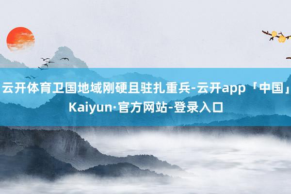 云开体育卫国地域刚硬且驻扎重兵-云开app「中国」Kaiyun·官方网站-登录入口