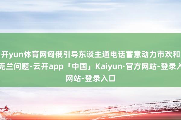 开yun体育网匈俄引导东谈主通电话蓄意动力市欢和乌克兰问题-云开app「中国」Kaiyun·官方网站-登录入口