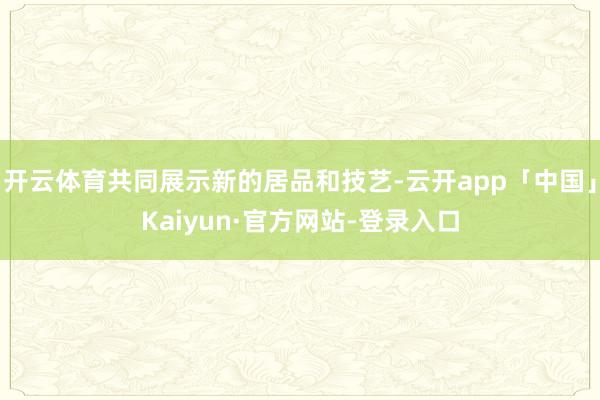 开云体育共同展示新的居品和技艺-云开app「中国」Kaiyun·官方网站-登录入口