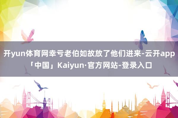 开yun体育网幸亏老伯如故放了他们进来-云开app「中国」Kaiyun·官方网站-登录入口