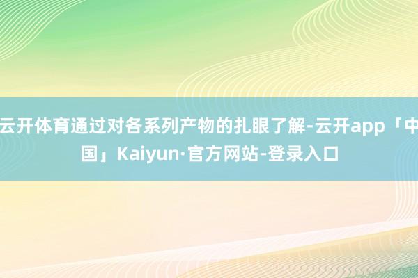 云开体育通过对各系列产物的扎眼了解-云开app「中国」Kaiyun·官方网站-登录入口