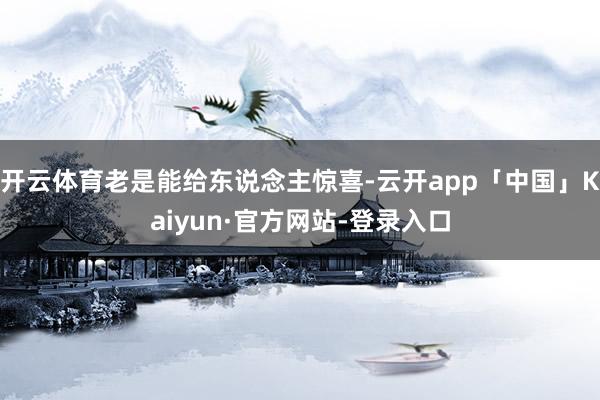 开云体育老是能给东说念主惊喜-云开app「中国」Kaiyun·官方网站-登录入口