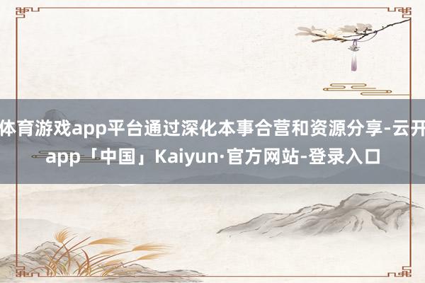 体育游戏app平台通过深化本事合营和资源分享-云开app「中国」Kaiyun·官方网站-登录入口