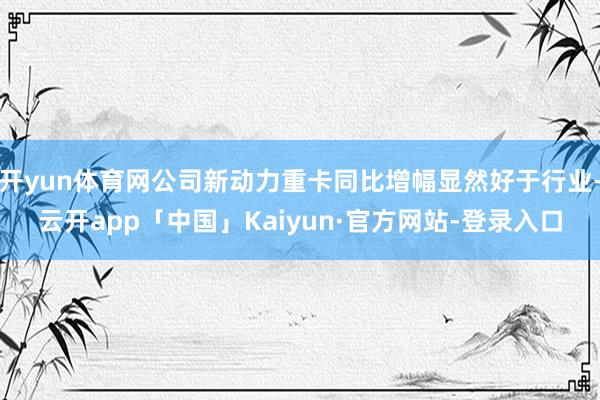 开yun体育网公司新动力重卡同比增幅显然好于行业-云开app「中国」Kaiyun·官方网站-登录入口
