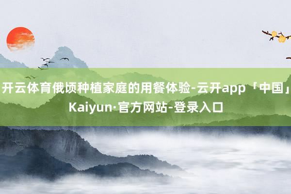 开云体育俄顷种植家庭的用餐体验-云开app「中国」Kaiyun·官方网站-登录入口
