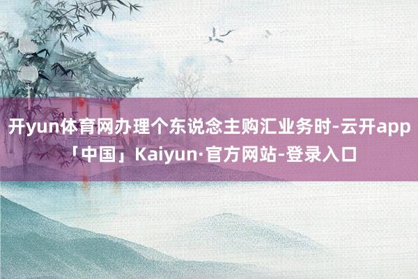 开yun体育网办理个东说念主购汇业务时-云开app「中国」Kaiyun·官方网站-登录入口