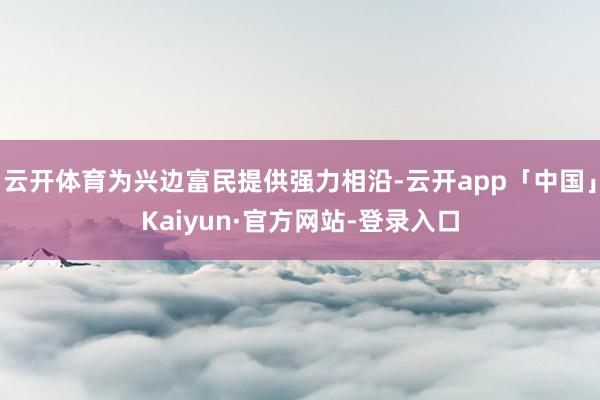云开体育为兴边富民提供强力相沿-云开app「中国」Kaiyun·官方网站-登录入口