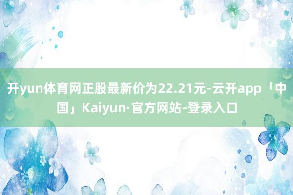 开yun体育网正股最新价为22.21元-云开app「中国」Kaiyun·官方网站-登录入口