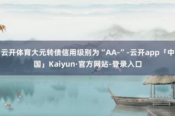 云开体育大元转债信用级别为“AA-”-云开app「中国」Kaiyun·官方网站-登录入口