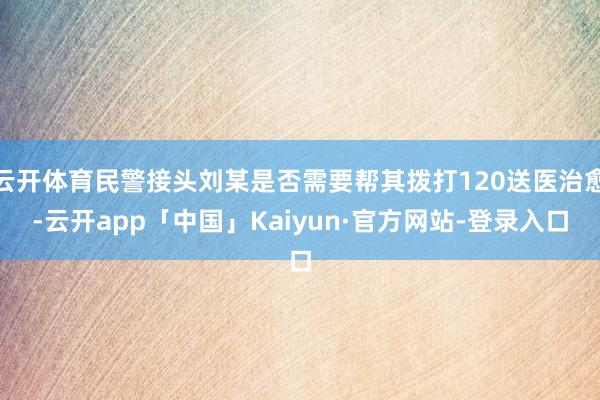 云开体育民警接头刘某是否需要帮其拨打120送医治愈-云开app「中国」Kaiyun·官方网站-登录入口