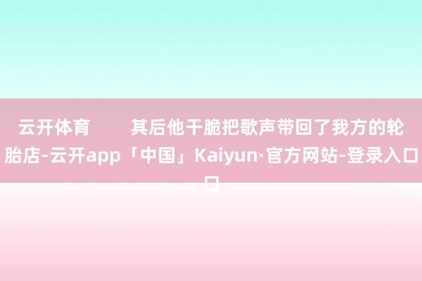 云开体育        其后他干脆把歌声带回了我方的轮胎店-云开app「中国」Kaiyun·官方网站-登录入口