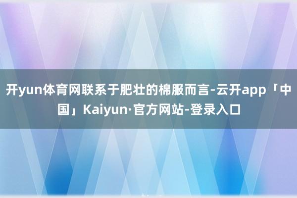 开yun体育网联系于肥壮的棉服而言-云开app「中国」Kaiyun·官方网站-登录入口