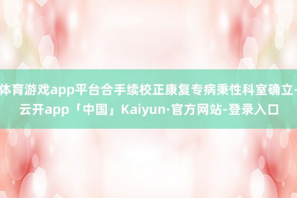 体育游戏app平台合手续校正康复专病秉性科室确立-云开app「中国」Kaiyun·官方网站-登录入口