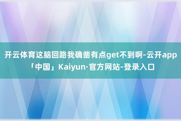 开云体育这脑回路我确凿有点get不到啊-云开app「中国」Kaiyun·官方网站-登录入口