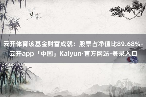 云开体育该基金财富成就：股票占净值比89.68%-云开app「中国」Kaiyun·官方网站-登录入口