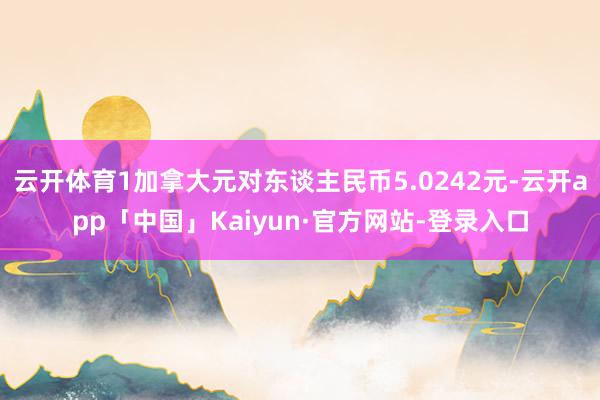 云开体育1加拿大元对东谈主民币5.0242元-云开app「中国」Kaiyun·官方网站-登录入口