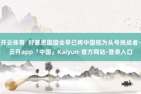 开云体育  好意思国国会早已将中国视为头号挑战者-云开app「中国」Kaiyun·官方网站-登录入口