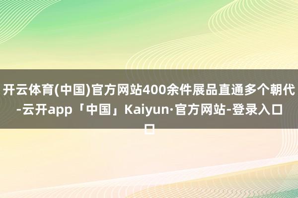 开云体育(中国)官方网站400余件展品直通多个朝代-云开app「中国」Kaiyun·官方网站-登录入口