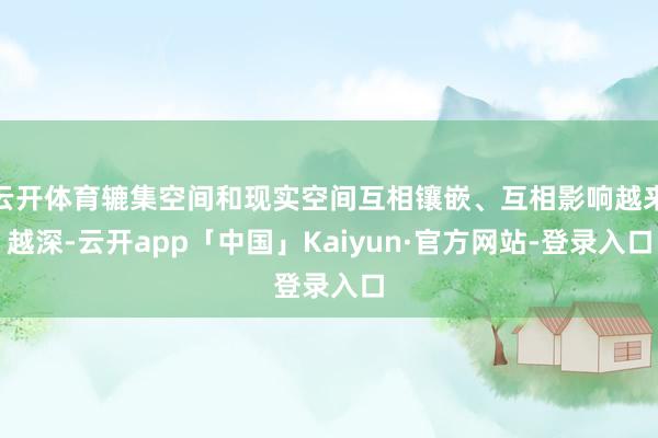 云开体育辘集空间和现实空间互相镶嵌、互相影响越来越深-云开app「中国」Kaiyun·官方网站-登录入口