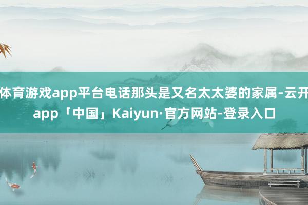 体育游戏app平台电话那头是又名太太婆的家属-云开app「中国」Kaiyun·官方网站-登录入口