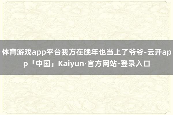 体育游戏app平台我方在晚年也当上了爷爷-云开app「中国」Kaiyun·官方网站-登录入口