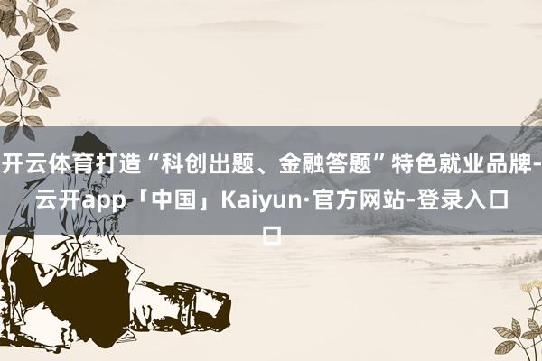 开云体育打造“科创出题、金融答题”特色就业品牌-云开app「中国」Kaiyun·官方网站-登录入口
