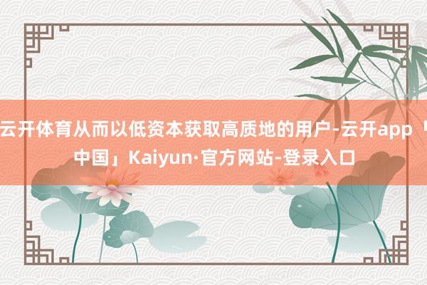 云开体育从而以低资本获取高质地的用户-云开app「中国」Kaiyun·官方网站-登录入口