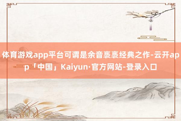 体育游戏app平台可谓是余音褭褭经典之作-云开app「中国」Kaiyun·官方网站-登录入口