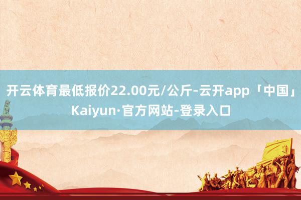 开云体育最低报价22.00元/公斤-云开app「中国」Kaiyun·官方网站-登录入口