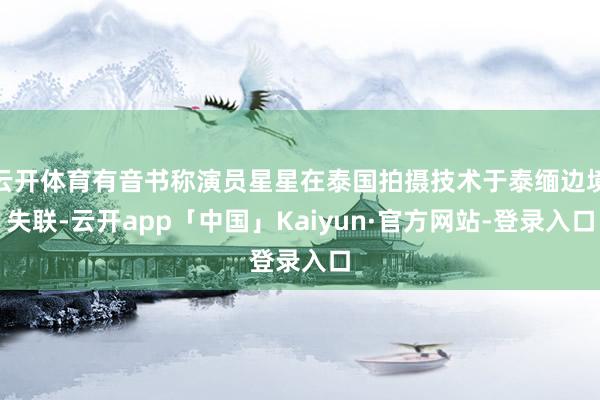 云开体育有音书称演员星星在泰国拍摄技术于泰缅边境失联-云开app「中国」Kaiyun·官方网站-登录入口