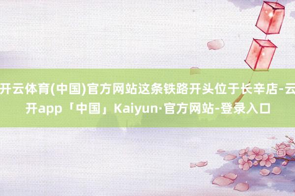 开云体育(中国)官方网站这条铁路开头位于长辛店-云开app「中国」Kaiyun·官方网站-登录入口