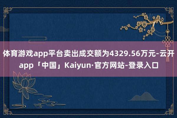 体育游戏app平台卖出成交额为4329.56万元-云开app「中国」Kaiyun·官方网站-登录入口