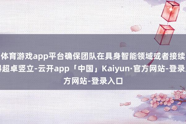 体育游戏app平台确保团队在具身智能领域或者接续取得超卓竖立-云开app「中国」Kaiyun·官方网站-登录入口