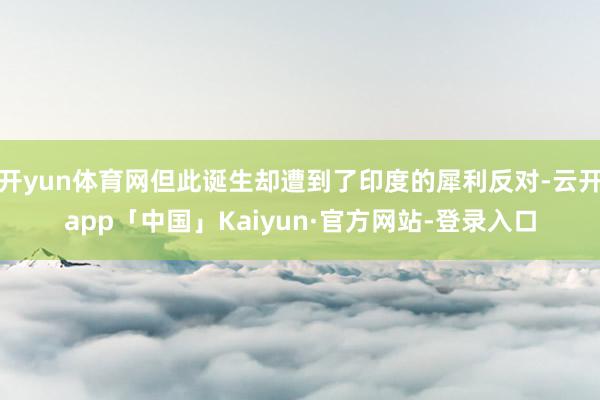 开yun体育网但此诞生却遭到了印度的犀利反对-云开app「中国」Kaiyun·官方网站-登录入口