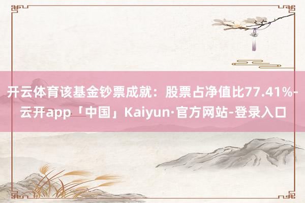 开云体育该基金钞票成就：股票占净值比77.41%-云开app「中国」Kaiyun·官方网站-登录入口