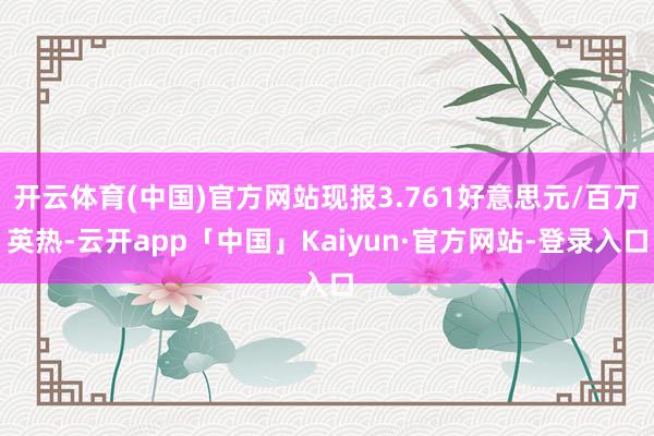 开云体育(中国)官方网站现报3.761好意思元/百万英热-云开app「中国」Kaiyun·官方网站-登录入口