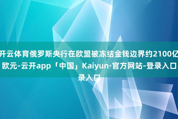 开云体育俄罗斯央行在欧盟被冻结金钱边界约2100亿欧元-云开app「中国」Kaiyun·官方网站-登录入口