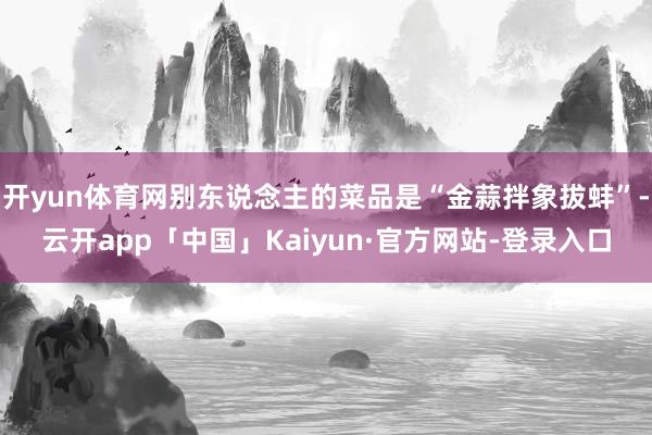 开yun体育网别东说念主的菜品是“金蒜拌象拔蚌”-云开app「中国」Kaiyun·官方网站-登录入口